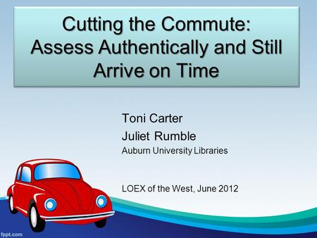 Cutting the Commute: Assess Authentically and Still Arrive on Time Toni Carter Juliet Rumble Auburn University Libraries LOEX of the West, June 2012.