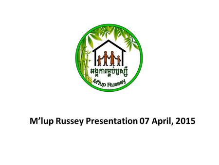 M’lup Russey Presentation 07 April, 2015. Registered: 26 th October 2012 MoU: Ministry of Social Affair Veterans and Youth Rehabilitation Starting Date: