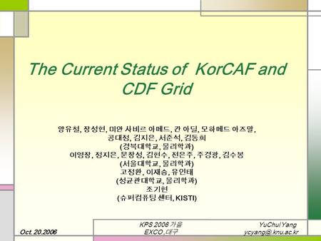 YuChul Yang Oct. 20.2006 KPS 2006 가을 EXCO, 대구 The Current Status of KorCAF and CDF Grid 양유철, 장성현, 미안 사비르 아메드, 칸 아딜, 모하메드 아즈말, 공대정, 김지은,