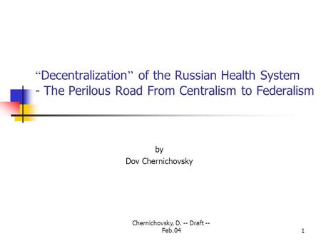 Chernichovsky, D. -- Draft -- Feb.041 “ Decentralization ” of the Russian Health System - The Perilous Road From Centralism to Federalism by Dov Chernichovsky.