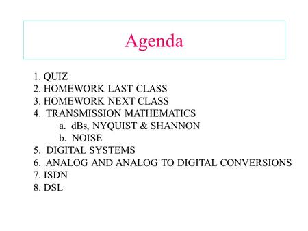 Agenda 1. QUIZ 2. HOMEWORK LAST CLASS 3. HOMEWORK NEXT CLASS 4. TRANSMISSION MATHEMATICS a. dBs, NYQUIST & SHANNON b. NOISE 5. DIGITAL SYSTEMS 6. ANALOG.