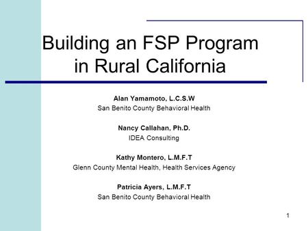 1 Building an FSP Program in Rural California Alan Yamamoto, L.C.S.W San Benito County Behavioral Health Nancy Callahan, Ph.D. IDEA Consulting Kathy Montero,