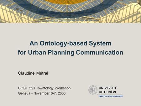 An Ontology-based System for Urban Planning Communication Claudine Métral COST C21 Towntology Workshop Geneva - November 6-7, 2006.