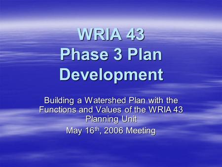 WRIA 43 Phase 3 Plan Development Building a Watershed Plan with the Functions and Values of the WRIA 43 Planning Unit May 16 th, 2006 Meeting.