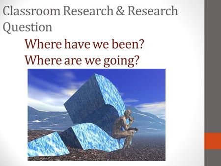 Classroom Research & Research Question Where have we been? Where are we going?