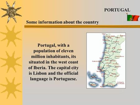 Portugal, with a population of eleven million inhabitants, its situated in the west coast of Iberia. The capital city is Lisbon and the official language.