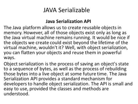 JAVA Serializable Java Serialization API The Java platform allows us to create reusable objects in memory. However, all of those objects exist only as.