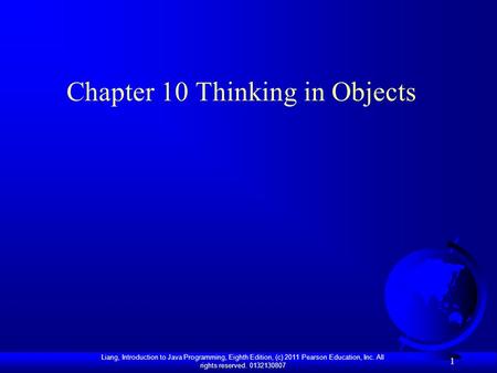 Liang, Introduction to Java Programming, Eighth Edition, (c) 2011 Pearson Education, Inc. All rights reserved. 0132130807 1 Chapter 10 Thinking in Objects.