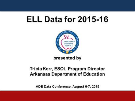 ELL Data for 2015-16 presented by Tricia Kerr, ESOL Program Director Arkansas Department of Education ADE Data Conference, August 6-7, 2015.