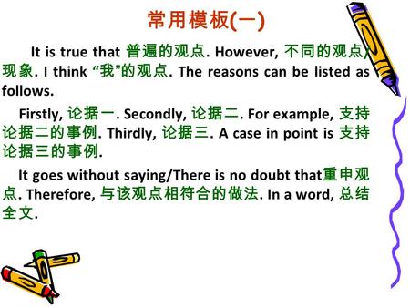 常用模板 ( 一 ) It is true that 普遍的观点. However, 不同的观点 / 现象. I think “ 我 ” 的观点. The reasons can be listed as follows. Firstly, 论据一. Secondly, 论据二. For example,