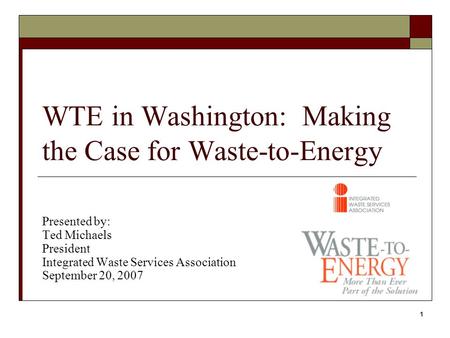 1 WTE in Washington: Making the Case for Waste-to-Energy Presented by: Ted Michaels President Integrated Waste Services Association September 20, 2007.