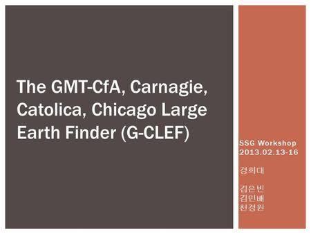 SSG Workshop 2013.02.13-16 경희대 김은빈 김민배 천경원 The GMT-CfA, Carnagie, Catolica, Chicago Large Earth Finder (G-CLEF)