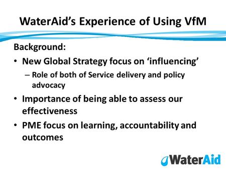 WaterAid’s Experience of Using VfM Background: New Global Strategy focus on ‘influencing’ – Role of both of Service delivery and policy advocacy Importance.