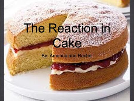 The Reaction in Cake By: Amanda and Rachel. The Science of Desert People bake cake everyday but do they understand the reaction? What makes it rise? What.