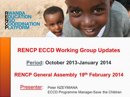 RENCP ECCD Working Group Updates Period: October 2013-January 2014 RENCP General Assembly 19 th February 2014 Presenter: Peter NZEYIMANA ECCD Programme.