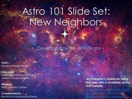 Astro 101 Slide Set: New Neighbors Developed by the WISE Team 0 Topic: Nearby brown dwarfs Concepts: Solar neighborhood, brown dwarfs, binary systems Missions: