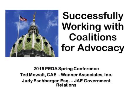 Successfully Working with Coalitions for Advocacy 2015 PEDA Spring Conference Ted Mowatt, CAE - Wanner Associates, Inc. Judy Eschberger, Esq. – JAE Government.