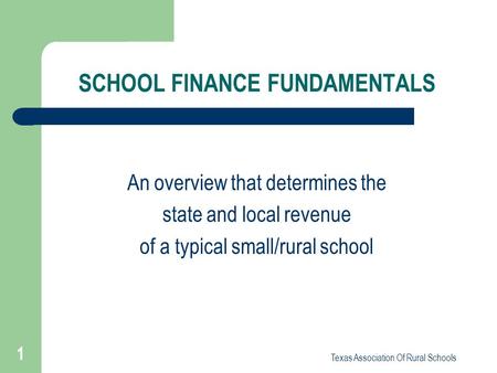 Texas Association Of Rural Schools 1 SCHOOL FINANCE FUNDAMENTALS An overview that determines the state and local revenue of a typical small/rural school.