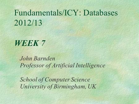 Fundamentals/ICY: Databases 2012/13 WEEK 7 John Barnden Professor of Artificial Intelligence School of Computer Science University of Birmingham, UK.