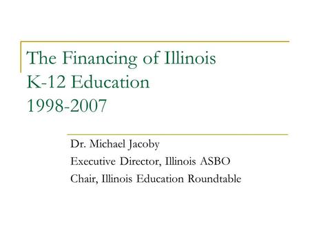 The Financing of Illinois K-12 Education 1998-2007 Dr. Michael Jacoby Executive Director, Illinois ASBO Chair, Illinois Education Roundtable.