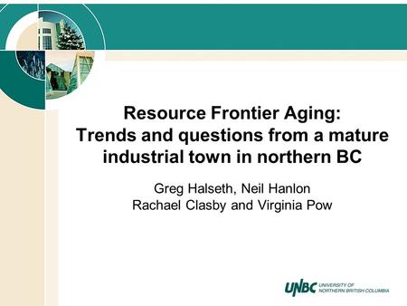 Resource Frontier Aging: Trends and questions from a mature industrial town in northern BC Greg Halseth, Neil Hanlon Rachael Clasby and Virginia Pow.