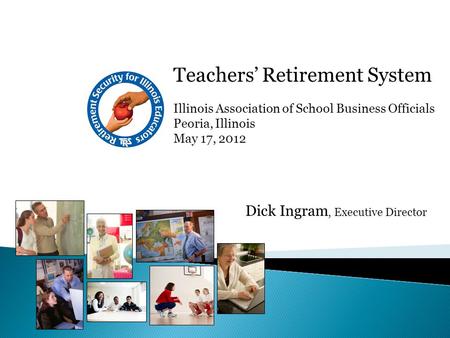 Teachers’ Retirement System Illinois Association of School Business Officials Peoria, Illinois May 17, 2012 Dick Ingram, Executive Director.