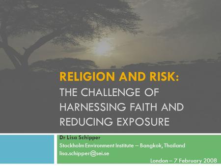 RELIGION AND RISK: THE CHALLENGE OF HARNESSING FAITH AND REDUCING EXPOSURE Dr Lisa Schipper Stockholm Environment Institute – Bangkok, Thailand