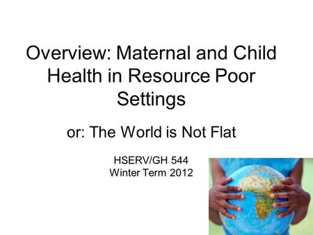 Overview: Maternal and Child Health in Resource Poor Settings or: The World is Not Flat HSERV/GH 544 Winter Term 2012.