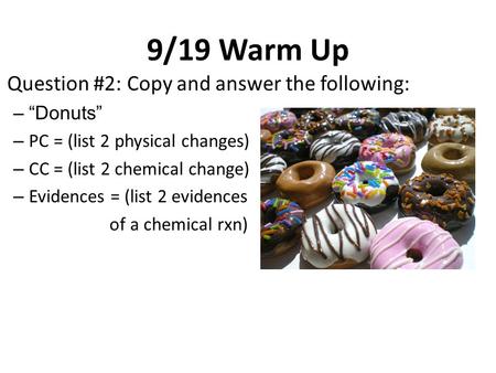 9/19 Warm Up Question #2: Copy and answer the following: –“Donuts” – PC = (list 2 physical changes) – CC = (list 2 chemical change) – Evidences = (list.