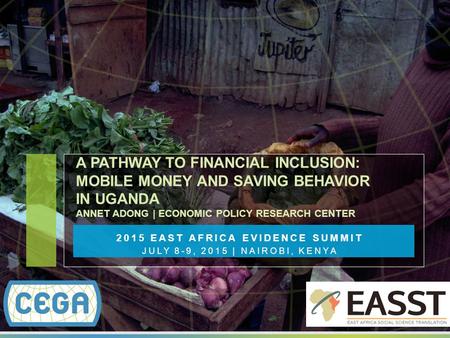 2015 EAST AFRICA EVIDENCE SUMMIT JULY 8-9, 2015 | NAIROBI, KENYA A PATHWAY TO FINANCIAL INCLUSION: MOBILE MONEY AND SAVING BEHAVIOR IN UGANDA ANNET ADONG.