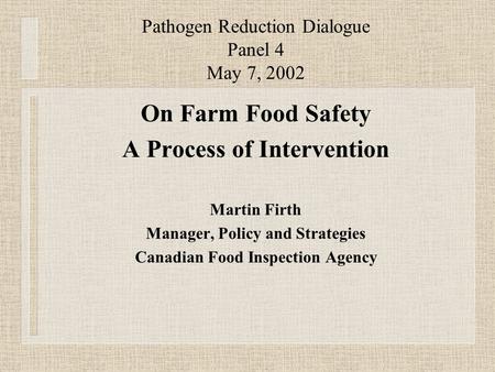 Pathogen Reduction Dialogue Panel 4 May 7, 2002 On Farm Food Safety A Process of Intervention Martin Firth Manager, Policy and Strategies Canadian Food.