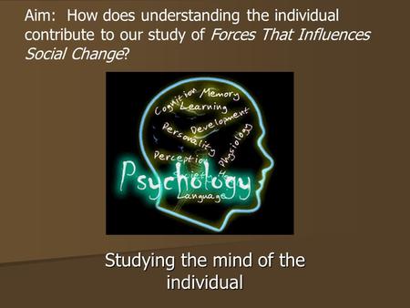 Studying the mind of the individual Aim: How does understanding the individual contribute to our study of Forces That Influences Social Change?