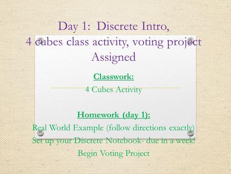 Day 1: Discrete Intro, 4 cubes class activity, voting project Assigned Classwork: 4 Cubes Activity Homework (day 1): Real World Example (follow directions.