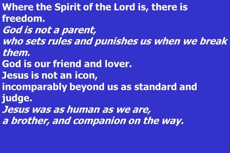 Where the Spirit of the Lord is, there is freedom. God is not a parent, who sets rules and punishes us when we break them. God is our friend and lover.