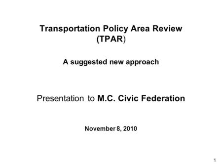 1 Transportation Policy Area Review (TPAR) A suggested new approach Presentation to M.C. Civic Federation November 8, 2010.