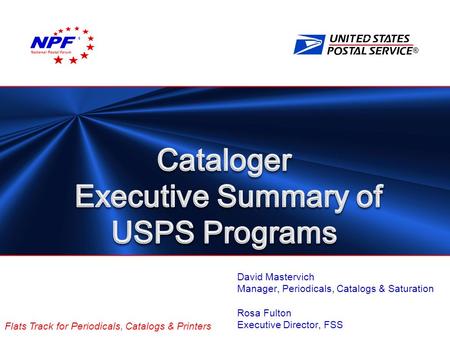 ® Flats Track for Periodicals, Catalogs & Printers David Mastervich Manager, Periodicals, Catalogs & Saturation Rosa Fulton Executive Director, FSS National.