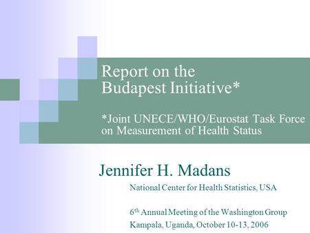 Report on the Budapest Initiative* *Joint UNECE/WHO/Eurostat Task Force on Measurement of Health Status Jennifer H. Madans National Center for Health Statistics,