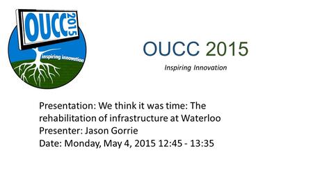 OUCC 2015 Inspiring Innovation Presentation: We think it was time: The rehabilitation of infrastructure at Waterloo Presenter: Jason Gorrie Date: Monday,