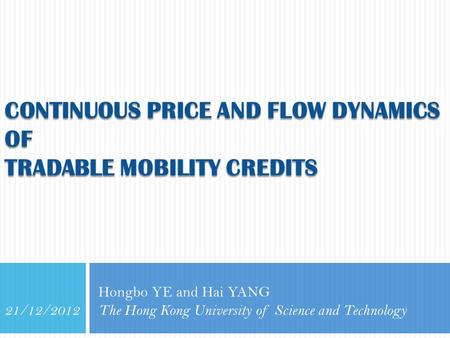 CONTINUOUS PRICE AND FLOW DYNAMICS OF TRADABLE MOBILITY CREDITS Hongbo YE and Hai YANG The Hong Kong University of Science and Technology 21/12/2012.