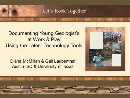 Let’s Rock Together! Documenting Young Geologist’s at Work & Play Using the Latest Technology Tools Diana McMillan & Gail Laubenthal Austin ISD & University.