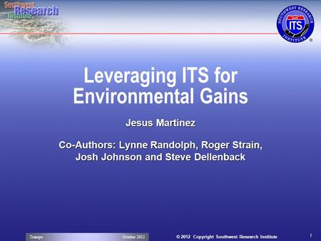 © 2012 Copyright Southwest Research Institute Leveraging ITS for Environmental Gains Jesus Martinez Co-Authors: Lynne Randolph, Roger Strain, Josh Johnson.