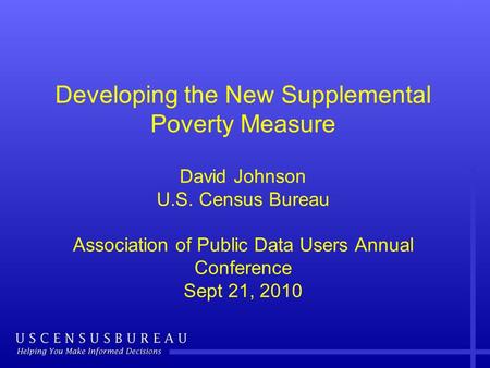 Developing the New Supplemental Poverty Measure David Johnson U.S. Census Bureau Association of Public Data Users Annual Conference Sept 21, 2010.