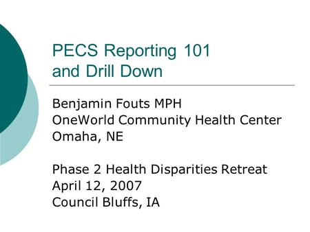 PECS Reporting 101 and Drill Down Benjamin Fouts MPH OneWorld Community Health Center Omaha, NE Phase 2 Health Disparities Retreat April 12, 2007 Council.