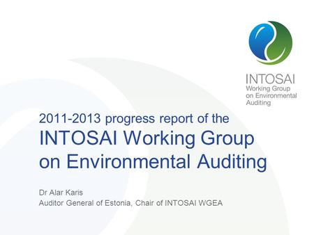 2011-2013 progress report of the INTOSAI Working Group on Environmental Auditing Dr Alar Karis Auditor General of Estonia, Chair of INTOSAI WGEA.