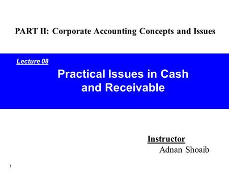 1 Practical Issues in Cash and Receivable Instructor Adnan Shoaib PART II: Corporate Accounting Concepts and Issues Lecture 08.