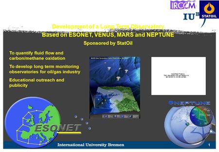 1 Development of a Long Term Observatory Based on ESONET, VENUS, MARS and NEPTUNE Sponsored by StatOil To quantify fluid flow and carbon/methane oxidation.