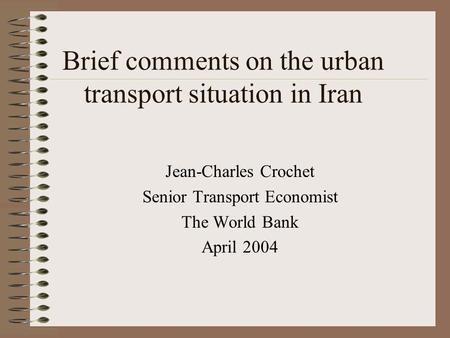 Brief comments on the urban transport situation in Iran Jean-Charles Crochet Senior Transport Economist The World Bank April 2004.