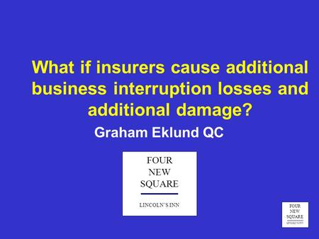 FOUR NEW SQUARE LINCOLN’S INN What if insurers cause additional business interruption losses and additional damage? Graham Eklund QC FOUR NEW SQUARE LINCOLN’S.