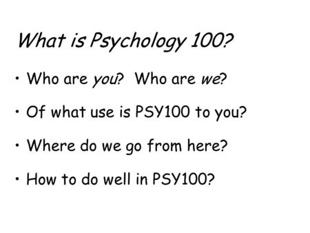 What is Psychology 100? Who are you? Who are we? Of what use is PSY100 to you? Where do we go from here? How to do well in PSY100?