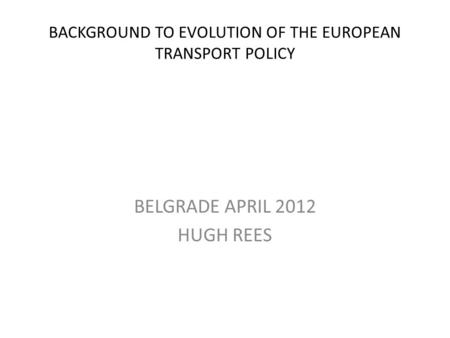 BACKGROUND TO EVOLUTION OF THE EUROPEAN TRANSPORT POLICY BELGRADE APRIL 2012 HUGH REES.